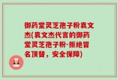 御药堂灵芝孢子粉袁文杰(袁文杰代言的御药堂灵芝孢子粉-拒绝冒名顶替，安全保障)