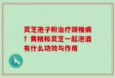 灵芝孢子粉治疗颈椎病？黄精和灵芝一起泡酒有什么功效与作用
