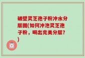 破壁灵芝孢子粉冲水分层图(如何冲泡灵芝孢子粉，喝出完美分层？)