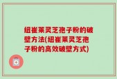 纽崔莱灵芝孢子粉的破壁方法(纽崔莱灵芝孢子粉的高效破壁方式)