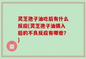 灵芝孢子油吃后有什么反应(灵芝孢子油摄入后的不良反应有哪些？)