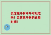 灵芝孢子粉中午可以吃吗？灵芝孢子粉的食用时间？