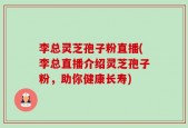 李总灵芝孢子粉直播(李总直播介绍灵芝孢子粉，助你健康长寿)