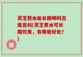 灵芝熬水能长期喝吗百度百科(灵芝煮水可长期饮用，有哪些好处？)
