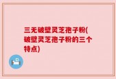 三无破壁灵芝孢子粉(破壁灵芝孢子粉的三个特点)