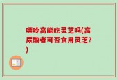 嘌呤高能吃灵芝吗(高尿酸者可否食用灵芝？)