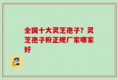 全国十大灵芝孢子？灵芝孢子粉正规厂家哪家好