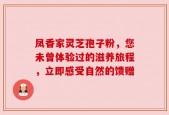 凤香家灵芝孢子粉，您未曾体验过的滋养旅程，立即感受自然的馈赠