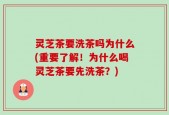 灵芝茶要洗茶吗为什么(重要了解！为什么喝灵芝茶要先洗茶？)
