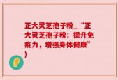 正大灵芝孢子粉_“正大灵芝孢子粉：提升免疫力，增强身体健康”)