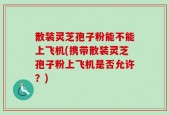 散装灵芝孢子粉能不能上飞机(携带散装灵芝孢子粉上飞机是否允许？)
