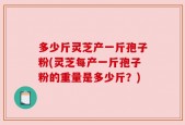 多少斤灵芝产一斤孢子粉(灵芝每产一斤孢子粉的重量是多少斤？)