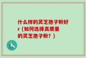 什么样的灵芝孢子粉好r (如何选择高质量的灵芝孢子粉？)