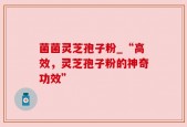 菌菌灵芝孢子粉_“高效，灵芝孢子粉的神奇功效”