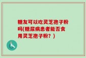 糖友可以吃灵芝孢子粉吗(糖尿病患者能否食用灵芝孢子粉？)
