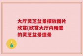 大厅灵芝盆景摆放图片欣赏(欣赏大厅内精美的灵芝盆景造景