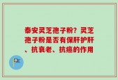 泰安灵芝孢子粉？灵芝孢子粉是否有保肝护肝、抗衰老、抗癌的作用