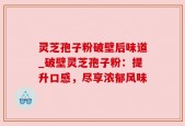 灵芝孢子粉破壁后味道_破壁灵芝孢子粉：提升口感，尽享浓郁风味