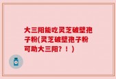 大三阳能吃灵芝破壁孢子粉(灵芝破壁孢子粉可助大三阳？！)
