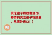 灵芝孢子粉胶囊进口(神奇的灵芝孢子粉胶囊，从海外进口！)