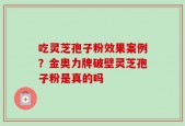 吃灵芝孢子粉效果案例？金奥力牌破壁灵芝孢子粉是真的吗