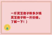 一斤灵芝孢子粉多少钱灵芝孢子粉一斤价格，了解一下！)
