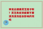 神龙云健康灵芝孢子粉？灵芝表皮到底要不要清洗清洗后会影响药效吗