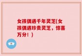 女孩偶遇千年灵芝(女孩偶遇珍贵灵芝，惊喜万分！)