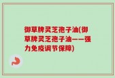 御草牌灵芝孢子油(御草牌灵芝孢子油——强力免疫调节保障)