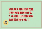 术后多久可以吃灵芝孢子粉(恢复期间吃什么？手术后什么时候可以食用灵芝孢子粉？)