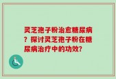 灵芝孢子粉治愈糖尿病？探讨灵芝孢子粉在糖尿病治疗中的功效？
