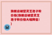 旗舰店破壁灵芝孢子粉价格(旗舰店破壁灵芝孢子粉价格大幅降低！)