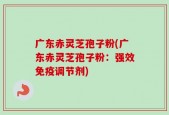 广东赤灵芝孢子粉(广东赤灵芝孢子粉：强效免疫调节剂)