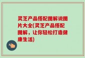 灵芝产品搭配图解说图片大全(灵芝产品搭配图解，让你轻松打造健康生活)