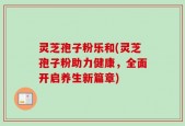 灵芝孢子粉乐和(灵芝孢子粉助力健康，全面开启养生新篇章)