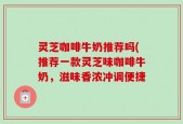 灵芝咖啡牛奶推荐吗(推荐一款灵芝味咖啡牛奶，滋味香浓冲调便捷