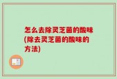 怎么去除灵芝菌的酸味(除去灵芝菌的酸味的方法)