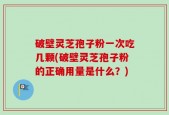 破壁灵芝孢子粉一次吃几颗(破壁灵芝孢子粉的正确用量是什么？)