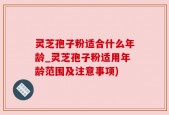 灵芝孢子粉适合什么年龄_灵芝孢子粉适用年龄范围及注意事项)