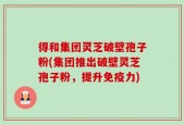 得和集团灵芝破壁孢子粉(集团推出破壁灵芝孢子粉，提升免疫力)