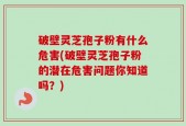 破壁灵芝孢子粉有什么危害(破壁灵芝孢子粉的潜在危害问题你知道吗？)