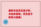 囊肿术后灵芝孢子粉_术后恢复期，灵芝孢子粉助力健康)