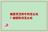 破壁灵芝粉牛奶怎么吃？破壁粉该怎么吃