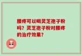 腰疼可以喝灵芝孢子粉吗？灵芝孢子粉对腰疼的治疗效果？