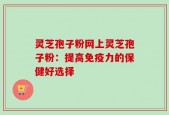 灵芝孢子粉网上灵芝孢子粉：提高免疫力的保健好选择