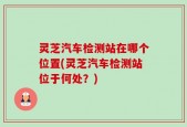 灵芝汽车检测站在哪个位置(灵芝汽车检测站位于何处？)