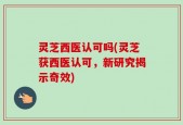 灵芝西医认可吗(灵芝获西医认可，新研究揭示奇效)