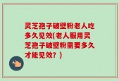 灵芝孢子破壁粉老人吃多久见效(老人服用灵芝孢子破壁粉需要多久才能见效？)