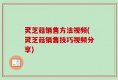 灵芝菇销售方法视频(灵芝菇销售技巧视频分享)