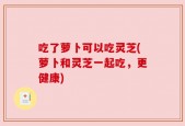 吃了萝卜可以吃灵芝(萝卜和灵芝一起吃，更健康)